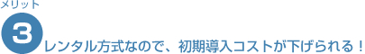 レンタル方式なので、初期導入コストが下げられる！