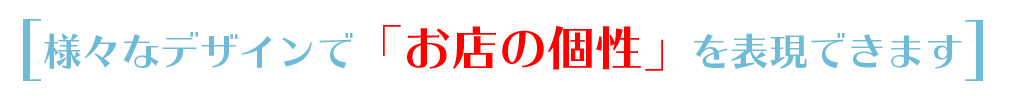 様々なデザインで「お店の個性を」表現できます。